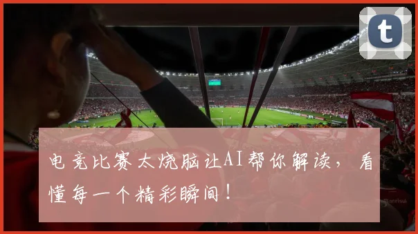 电竞比赛太烧脑让AI帮你解读,看懂每一个精彩瞬间!