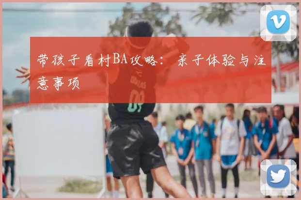 带孩子看村BA攻略：亲子体验与注意事项
