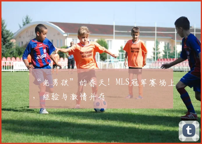 “老男孩”的春天！MLS冠军赛场上，经验与激情并存