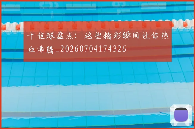 十佳球盘点：这些精彩瞬间让你热血沸腾_20260704174326