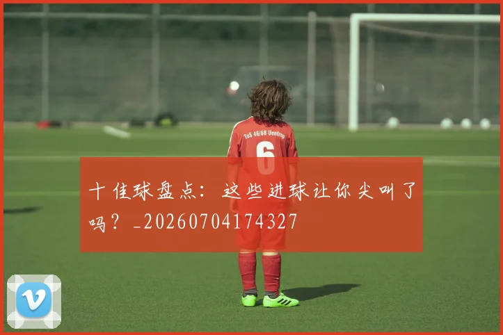 十佳球盘点：这些进球让你尖叫了吗？_20260704174327