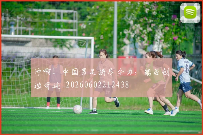 冲啊!中国男足拼尽全力,能否创造奇迹_20260602212438