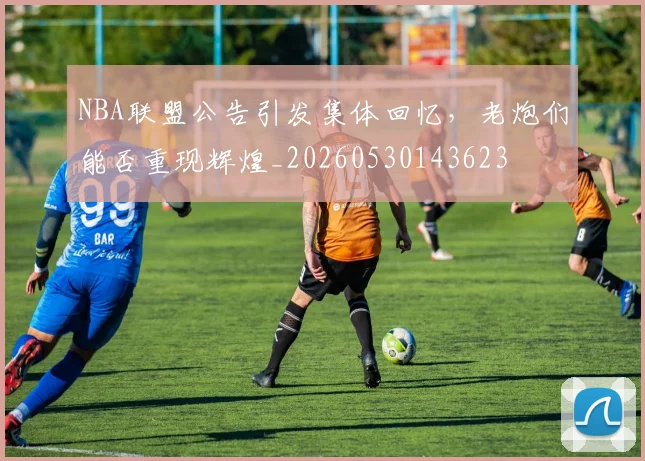 NBA联盟公告引发集体回忆,老炮们能否重现辉煌_20260530143623
