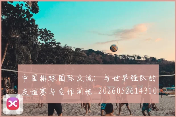 中国排球国际交流：与世界强队的友谊赛与合作训练_20260526143101_20260703204740