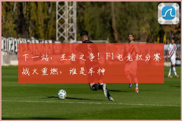 下一站，王者之争！F1电竞积分赛战火重燃，谁是车神