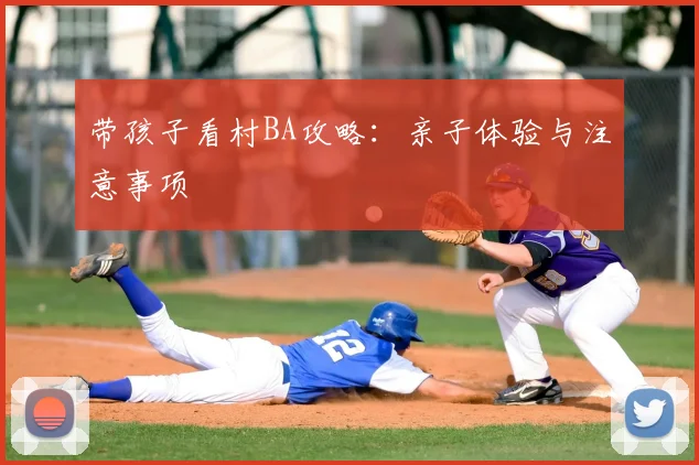 带孩子看村BA攻略:亲子体验与注意事项