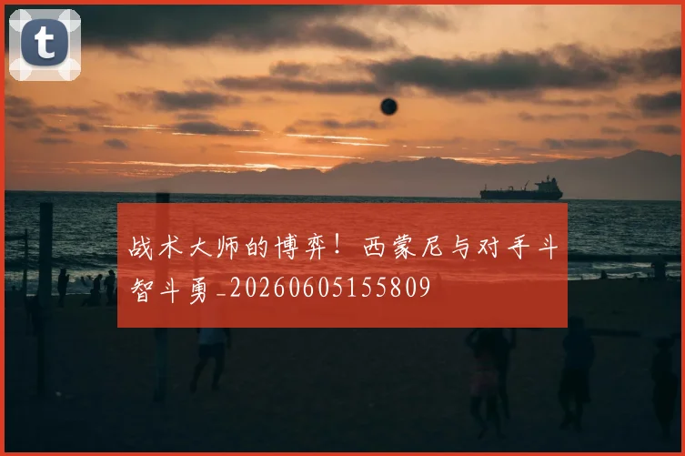 战术大师的博弈！西蒙尼与对手斗智斗勇_20260605155809
