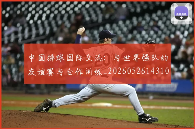 中国排球国际交流:与世界强队的友谊赛与合作训练_20260526143101_20260703204740