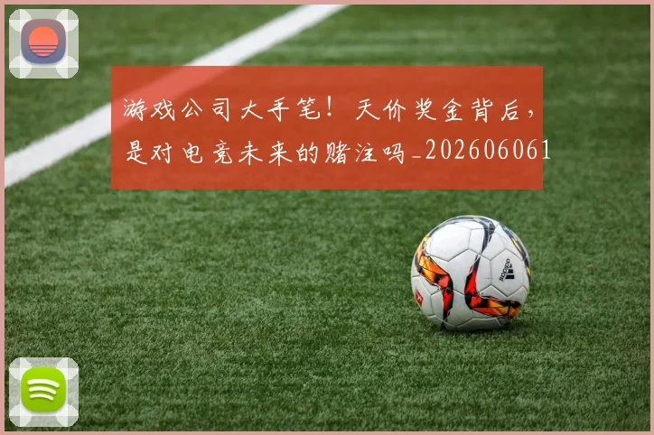 游戏公司大手笔！天价奖金背后，是对电竞未来的赌注吗_20260606145934