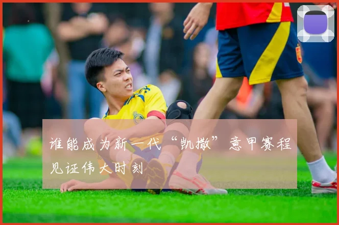 谁能成为新一代“凯撒”意甲赛程见证伟大时刻