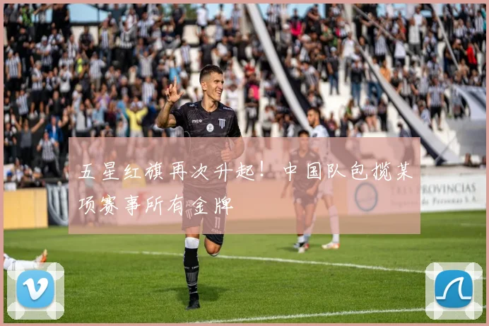 五星红旗再次升起！中国队包揽某项赛事所有金牌
