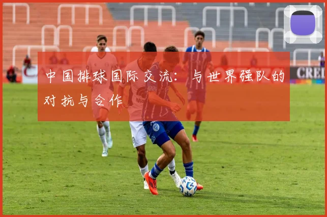 中国排球国际交流：与世界强队的对抗与合作