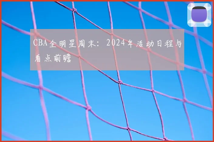 CBA全明星周末:2024年活动日程与看点前瞻