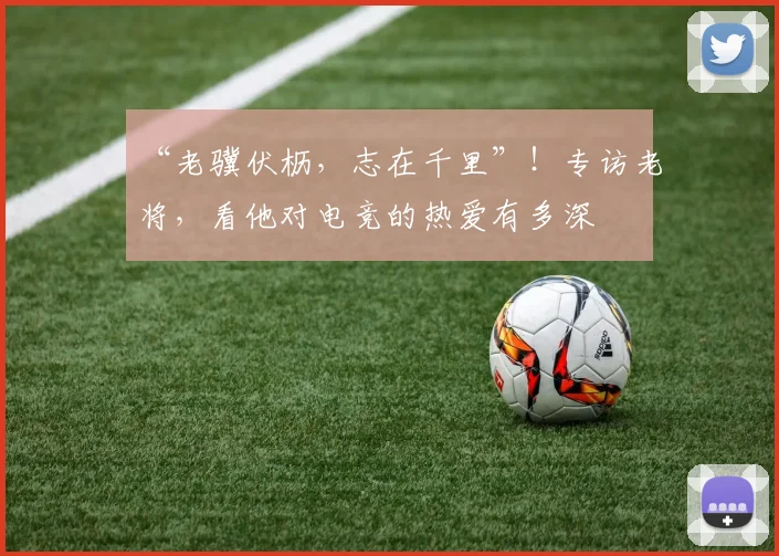“老骥伏枥,志在千里”!专访老将,看他对电竞的热爱有多深
