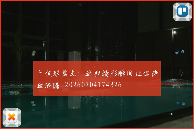 十佳球盘点:这些精彩瞬间让你热血沸腾_20260704174326