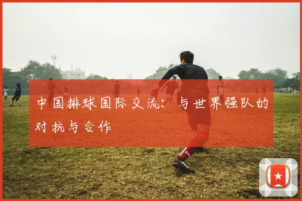 中国排球国际交流:与世界强队的对抗与合作