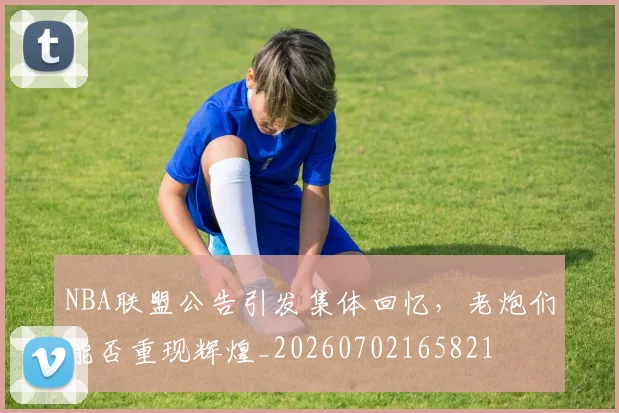 NBA联盟公告引发集体回忆，老炮们能否重现辉煌_20260702165821
