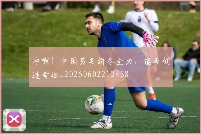 冲啊！中国男足拼尽全力，能否创造奇迹_20260602212438